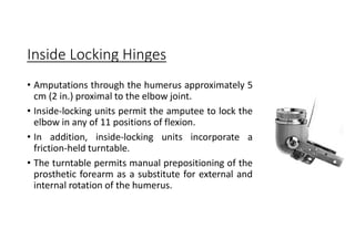 Inside Locking Hinges
• Amputations through the humerus approximately 5
cm (2 in.) proximal to the elbow joint.
• Inside-locking units permit the amputee to lock the
elbow in any of 11 positions of flexion.
• In addition, inside-locking units incorporate a
friction-held turntable.
• The turntable permits manual prepositioning of the
prosthetic forearm as a substitute for external and
internal rotation of the humerus.
 