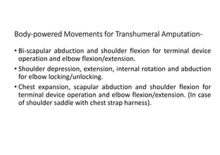 Body-powered Movements for Transhumeral Amputation-
• Bi-scapular abduction and shoulder flexion for terminal device
operation and elbow flexion/extension.
• Shoulder depression, extension, internal rotation and abduction
for elbow locking/unlocking.
• Chest expansion, scapular abduction and shoulder flexion for
terminal device operation and elbow flexion/extension. (In case
of shoulder saddle with chest strap harness).
 