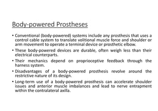 Body-powered Prostheses
• Conventional (body-powered) systems include any prosthesis that uses a
control cable system to translate volitional muscle force and shoulder or
arm movement to operate a terminal device or prosthetic elbow.
• These body-powered devices are durable, often weigh less than their
electrical counterparts.
• Their mechanics depend on proprioceptive feedback through the
harness system.
• Disadvantages of a body-powered prosthesis revolve around the
restrictive nature of its design.
• Long-term use of a body-powered prosthesis can accelerate shoulder
issues and anterior muscle imbalances and lead to nerve entrapment
within the contralateral axilla.
 