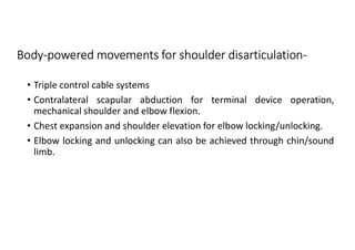 Body-powered movements for shoulder disarticulation-
• Triple control cable systems
• Contralateral scapular abduction for terminal device operation,
mechanical shoulder and elbow flexion.
• Chest expansion and shoulder elevation for elbow locking/unlocking.
• Elbow locking and unlocking can also be achieved through chin/sound
limb.
 