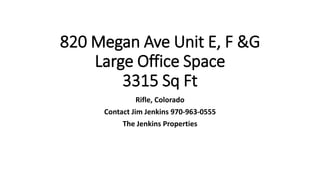 820 Megan Ave Unit E, F &G
Large Office Space
3315 Sq Ft
Rifle, Colorado
Contact Jim Jenkins 970-963-0555
The Jenkins Properties
 