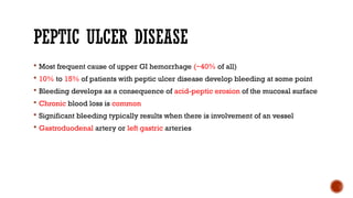 PEPTIC ULCER DISEASE
 Most frequent cause of upper GI hemorrhage (~40% of all)
 10% to 15% of patients with peptic ulcer disease develop bleeding at some point
 Bleeding develops as a consequence of acid-peptic erosion of the mucosal surface
 Chronic blood loss is common
 Significant bleeding typically results when there is involvement of an vessel
 Gastroduodenal artery or left gastric arteries
 