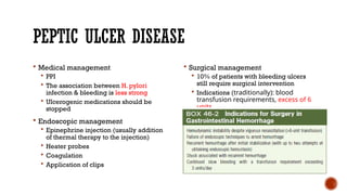 PEPTIC ULCER DISEASE
 Medical management
 PPI
 The association between H. pylori
infection & bleeding is less strong
 Ulcerogenic medications should be
stopped
 Endoscopic management
 Epinephrine injection (usually addition
of thermal therapy to the injection)
 Heater probes
 Coagulation
 Application of clips
 Surgical management
 10% of patients with bleeding ulcers
still require surgical intervention
 Indications (traditionally): blood
transfusion requirements, excess of 6
units
 