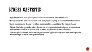 STRESS GASTRITIS
 Appearance of multiple superficial erosions of the entire stomach
 Result from the combination of acid and pepsin injury in the context of ischemia
 Acid suppressive therapy is often successful in controlling the hemorrhage
 When this fails, consideration should be given to administration of octreotide or
vasopressin, endoscopic therapy, or even angiographic embolization
 The surgical choices included vagotomy and pyloroplasty with oversewing of the
hemorrhage or near-total gastrectomy
 