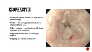 ESOPHAGITIS
 infrequently the source for significant
hemorrhage
 GERD  Esophageal inflammation 
chronic blood loss
 Other causes  medications, Crohn’s
disease, and radiation
 suppressive therapy, Endoscopic
control
 Surgery is seldom necessary
 