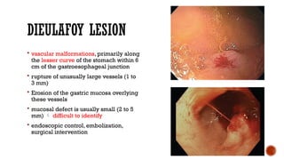 DIEULAFOY LESION
 vascular malformations, primarily along
the lesser curve of the stomach within 6
cm of the gastroesophageal junction
 rupture of unusually large vessels (1 to
3 mm)
 Erosion of the gastric mucosa overlying
these vessels
 mucosal defect is usually small (2 to 5
mm)  difficult to identify
 endoscopic control, embolization,
surgical intervention
 