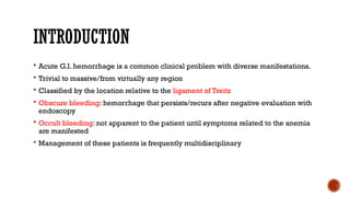 INTRODUCTION
 Acute G.I. hemorrhage is a common clinical problem with diverse manifestations.
 Trivial to massive/from virtually any region
 Classified by the location relative to the ligament of Treitz
 Obscure bleeding: hemorrhage that persists/recurs after negative evaluation with
endoscopy
 Occult bleeding: not apparent to the patient until symptoms related to the anemia
are manifested
 Management of these patients is frequently multidisciplinary
 