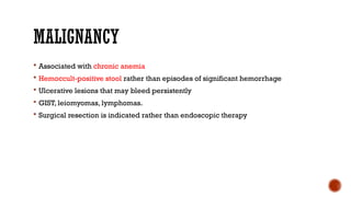 MALIGNANCY
 Associated with chronic anemia
 Hemoccult-positive stool rather than episodes of significant hemorrhage
 Ulcerative lesions that may bleed persistently
 GIST, leiomyomas, lymphomas.
 Surgical resection is indicated rather than endoscopic therapy
 