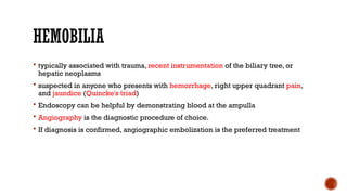 HEMOBILIA
 typically associated with trauma, recent instrumentation of the biliary tree, or
hepatic neoplasms
 suspected in anyone who presents with hemorrhage, right upper quadrant pain,
and jaundice (Quincke's triad)
 Endoscopy can be helpful by demonstrating blood at the ampulla
 Angiography is the diagnostic procedure of choice.
 If diagnosis is confirmed, angiographic embolization is the preferred treatment
 