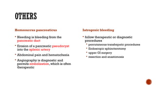 OTHERS
Hemosuccus pancreaticus
 Bleeding is bleeding from the
pancreatic duct
 Erosion of a pancreatic pseudocyst
into the splenic artery
 Abdominal pain and hematochezia
 Angiography is diagnostic and
permits embolization, which is often
therapeutic
Iatrogenic bleeding
 follow therapeutic or diagnostic
procedures
 percutaneous transhepatic procedures
 Endoscopic sphincterotomy
 upper GI surgery
 resection and anastomosis
 