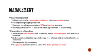MANAGEMENT
 Other management
 Balloon tamponade – sengstaken-blakemore tube, the minnesota tube
 Self-expanding esophageal stents
 Emergent portal decompression – TIPS and surgical shunting
 Isolated gastric varices  due to left sided hypertension  splenectomy
 Prevention of rebleeding
 Nonselective beta blocker, such as nadolol, and an antiulcer agent, such as a PPI or
sucralfate
 Endoscopic band ligation repeated every 10 to 14 days until all varices have been
eradicated
 Elective portal decompression
 The preferred elective shunt is a selective distal splenorenal shunt
 