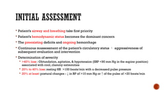 INITIAL ASSESSMENT
 Patient’s airway and breathing take first priority
 Patient’s hemodynamic status becomes the dominant concern
 The preexisting deficits and ongoing hemorrhage
 Continuous reassessment of the patient’s circulatory status  aggressiveness of
subsequent evaluation and intervention
 Determination of severity
 >40% loss : Obtundation, agitation, & hypotension (SBP <90 mm Hg in the supine position)
associated with cool, clammy extremities
 20% to 40% loss: resting HR >100 beats/min with a decreased pulse pressure
 20% at least: postural changes - ↓ in BP of >10 mm Hg or ↑ of the pulse of >20 beats/min
 