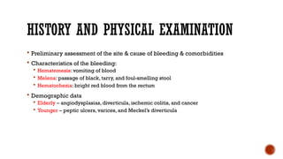 HISTORY AND PHYSICAL EXAMINATION
 Preliminary assessment of the site & cause of bleeding & comorbidities
 Characteristics of the bleeding:
 Hematemesis: vomiting of blood
 Melena: passage of black, tarry, and foul-smelling stool
 Hematochezia: bright red blood from the rectum
 Demographic data
 Elderly – angiodysplasias, diverticula, ischemic colitis, and cancer
 Younger – peptic ulcers, varices, and Meckel’s diverticula
 