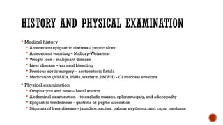 HISTORY AND PHYSICAL EXAMINATION
 Medical history
 Antecedent epigastric distress – peptic ulcer
 Antecedent vomiting – Mallory-Weiss tear
 Weight loss – malignant disease
 Liver disease – variceal bleeding
 Previous aortic surgery – aortoenteric fistula
 Medication (NSAIDs, SSRIs, warfarin, LMWH) - GI mucosal erosions
 Physical examination
 Oropharynx and nose – Local source
 Abdominal examination – to exclude masses, splenomegaly, and adenopathy
 Epigastric tenderness – gastritis or peptic ulceration
 Stigmata of liver disease - jaundice, ascites, palmar erythema, and caput medusae
 