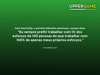 John Paul Getty, o primeiro bilionário americano, sempre dizia:
"Eu sempre prefiri trabalhar com 1% dos
esforços de 100 pessoas do que trabalhar com
100% de apenas meus próprios esforços.”
Fonde: MMNExpert 2013
 