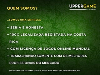 QUEM SOMOS?
…SOMOS UMA EMPRESA
+ SÉRIA E HONESTA
+ 100% LEGALIZADA REGISTADA NA COSTA
RICA
+ COM LICENÇA DE JOGOS ONLINE MUNDIAL
+ TRABALHANDO SOMENTE COM OS MELHORES
PROFISSIONAIS DO MERCADO
(PROGRAMAÇÃO E SEGURANÇA DO SITE, ADVOCACIA, MARKETING, CONTABILIDADE, ETC.)
 