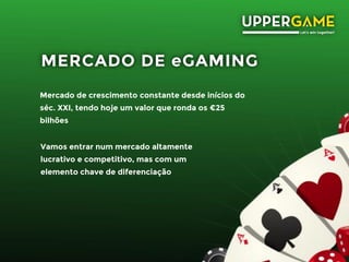 MERCADO DE eGAMING
Mercado de crescimento constante desde inícios do
séc. XXI, tendo hoje um valor que ronda os €25
bilhões
Vamos entrar num mercado altamente
lucrativo e competitivo, mas com um
elemento chave de diferenciação
 