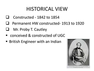  Constructed - 1842 to 1854
 Permanent HW constructed- 1913 to 1920
 Mr. Proby T. Cautley
 conceived & constructed of UGC
 British Engineer with an Indian heart
HISTORICAL VIEW
 