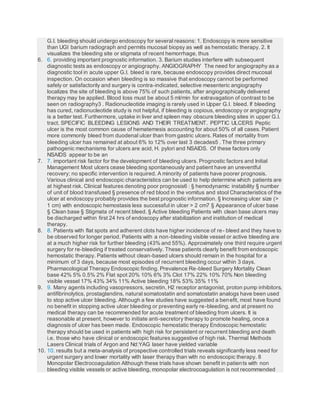 G.I. bleeding should undergo endoscopy for several reasons: 1. Endoscopy is more sensitive
than UGI barium radiograph and permits mucosal biopsy as well as hemostatic therapy. 2. It
visualizes the bleeding site or stigmata of recent hemorrhage, thus
6. 6. providing important prognostic information. 3. Barium studies interfere with subsequent
diagnostic tests as endoscopy or angiography. ANGIOGRAPHY The need for angiography as a
diagnostic tool in acute upper G.I. bleed is rare, because endoscopy provides direct mucosal
inspection. On occasion when bleeding is so massive that endoscopy cannot be performed
safely or satisfactorily and surgery is contra-indicated, selective mesenteric angiography
localizes the site of bleeding is above 75% of such patients, after angiographically delivered
therapy may be applied. Blood loss must be about 5 ml/min for extravagation of contrast to be
seen on radiography3 . Radionucleotide imaging is rarely used in Upper G.I. bleed. If bleeding
has cured, radionucleotide study is not helpful, if bleeding is copious, endoscopy or angiography
is a better test. Furthermore, uptake in liver and spleen may obscure bleeding sites in upper G.I.
tract. SPECIFIC BLEEDING LESIONS AND THEIR TREATMENT. PEPTIC ULCERS Peptic
ulcer is the most common cause of hematemesis accounting for about 50% of all cases. Patient
more commonly bleed from duodenal ulcer than from gastric ulcers. Rates of mortality from
bleeding ulcer has remained at about 6% to 12% over last 3 decades5 . The three primary
pathogenic mechanisms for ulcers are acid, H. pylori and NSAIDS. Of these factors only
NSAIDS appear to be an
7. 7. important risk factor for the development of bleeding ulcers. Prognostic factors and Initial
Management Most ulcers cease bleeding spontaneously and patient have an uneventful
recovery; no specific intervention is required. A minority of patients have poorer prognosis.
Various clinical and endoscopic characteristics can be used to help determine which patients are
at highest risk. Clinical features denoting poor prognosis6 : § hemodynamic instability § number
of unit of blood transfused § presence of red blood in the vomitus and stool Characteristics of the
ulcer at endoscopy probably provides the best prognostic information. § Increasing ulcer size (>
1 cm) with endoscopic hemostasis less successful in ulcer > 2 cm7 § Appearance of ulcer base
§ Clean base § Stigmata of recent bleed. § Active bleeding Patients with clean base ulcers may
be discharged within first 24 hrs of endoscopy after stabilization and institution of medical
therapy.
8. 8. Patients with flat spots and adherent clots have higher incidence of re- bleed and they have to
be observed for longer period. Patients with a non-bleeding visible vessel or active bleeding are
at a much higher risk for further bleeding (43% and 55%). Approximately one third require urgent
surgery for re-bleeding if treated conservatively. These patients clearly benefit from endoscopic
hemostatic therapy. Patients without clean-based ulcers should remain in the hospital for a
minimum of 3 days, because most episodes of recurrent bleeding occur within 3 days.
Pharmacological Therapy Endoscopic finding. Prevalence Re-bleed Surgery Mortality Clean
base 42% 5% 0.5% 2% Flat spot 20% 10% 6% 3% Clot 17% 22% 10% 70% Non bleeding
visible vessel 17% 43% 34% 11% Active bleeding 18% 53% 35% 11%
9. 9. Many agents including vasopressors, secretin, H2 receptor antagonist, proton pump inhibitors,
antifibrinolytics, prostaglandins, natural somatostatin and somatostatin analogs have been used
to stop active ulcer bleeding. Although a few studies have suggested a benefit, most have found
no benefit in stopping active ulcer bleeding or preventing early re-bleeding, and at present no
medical therapy can be recommended for acute treatment of bleeding from ulcers. It is
reasonable at present, however to initiate anti-secretory therapy to promote healing, once a
diagnosis of ulcer has been made. Endoscopic hemostatic therapy Endoscopic hemostatic
therapy should be used in patients with high risk for persistent or recurrent bleeding and death
i.e. those who have clinical or endoscopic features suggestive of high risk. Thermal Methods
Lasers Clinical trials of Argon and Nd:YAG laser have yielded variable
10. 10. results but a meta-analysis of prospective controlled trials reveals significantly less need for
urgent surgery and lower mortality with laser therapy than with no endoscopic therapy. 8
Monopolar Electrocoagulation Although these trials have shown benefit in patients with non
bleeding visible vessels or active bleeding, monopolar electrocoagulation is not recommended
 
