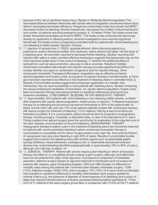 because of the risk of significant tissue injury. Bipolar or Multipolar Electrocoagulation The
decreased distance between electrodes with bipolar electrocoagulation causes less tissue injury
without decreasing hemostatic efficiency. Prospective randomized trials have shown that BPEC
decreases further re-bleeding, Shorter hospital stay, decreases the number of blood transfusion
and number of patients requiring emergency surgery. 9, 10 Heater Probe The heater probe has
similar theoretical advantages as those for BPEC. The heater probe produces thermal energy
directly for application to bleeding lesions. Several investigations have reported significant
benefit with the heater probe in prospective controlled trials for patients with active bleeding and
non-bleeding invisible vessels. Injection Therapy
11. 11. Injection of epinephrine (1:10000), absolute ethanol, other sclerosing agents (e.g.
polidocanol, sodium tetradecyl sulfate, 50% dextrose), saline solution and water into the base of
a bleeding ulcer, all have been reported to decrease further bleeding. Studies’ reporting that
injection with saline or water provides effective hemostasis suggests that tamponade may be the
most important single factor in the control of bleeding, 11 whether the additional effect of
epinephrine, such as vasoconstriction, also play a role is uncertain. Results of multiple
randomized controlled trials indicate that injection therapy provides significant benefit but it is
unclear whether any agent or combination of agents is best for injection therapy. Other
endoscopic hemostatic Therapies § Microwave coagulation was as effective as bipolar
electrocoagulation and heater probe; and superior to injection therapy in animal models. § Fibrin
glue has been reported to be effective in the treatment of bleeding ulcers in controlled trials. §
Results of uncontrolled studies suggest that endoscopic application of a metallic chip
(Hemochip) may be used successfully to treat patients with bleeding ulcers. Studies comparing
the various endoscopic modalities of hemostasis, viz. bipolar electrocoagulation, heater probe,
laser and injection therapy have demonstrated no significant differences among the four
treatment modalities. 12 RECURRENT BLEEDING AFTER HEMOSTATIC THERAPY
12. 12. Approximately 20% patients with active bleeding or non-bleeding visible vessels, re-bleed
after treatment with bipolar electrocoagulation, heater probe, or injection. 13 Repeat endoscopic
therapy for re-bleeding should achieve permanent hemostasis in 50% of the patients with re-
bleed, but the other half, just over 10% of all patients originally treated with endoscopic therapy,
still require surgery for treatment of bleeding. 13 On balance, offering a second endoscopic
treatment is justified. If it is unsuccessful, patient should be sent for surgical (or angiographic)
therapy. Avoiding surgery, if possible, is desirable today, in view of the importance of H. pylori.
Tiding a patient over without surgery gives the opportunity for eradication of the organism cure of
the ulcer disease, and prevention of recurrent bleeding. ANGIOGRAPHIC THERAPY
Angiographic therapy is seldom used in the treatment of bleeding ulcers and should be reserved
for patients with severe persistent bleeding in whom endoscopic hemostatic therapy is
unsuccessful or unavailable and for whom surgery poses a very high risk. Intra-arterial infusion
of vasopressin may stop ulcer bleeding in upto 50% of cases. Results of uncontrolled studies
suggest that occlusion the bleeding artery with embolic agents such as absorbable gelatin
sponge (Gelfoam), tissue adhesives, autologous clot, or detachable mechanical occlusion
devices may control bleeding identified angiographically in approximately 75% to 80% of cases,
although over half may re-bleed. 14
13. 13. SURGICAL THERAPY Patients with severe ongoing ulcer bleeding in whom endoscopic
therapy has failed or is unavailable should undergo urgent surgery, although controlled trials
have not documented the utility of this approach. A prospective comparison of immediate
operation, selective surgery (based on age and response to transfusion) and no surgery for
patients with massive upper GI bleeding between 1953 and 1963 showed no difference in
mortality rates among the patients with confirmed ulcer disease; immediate surgery, 13/99
(13%); selective surgery 10/86 (12%); and no surgery, 7/51 (14%).15 A more recent randomized
trial revealed no significant difference in mortality rates between early surgery applied for
minimal criteria (e.g. the presence of stigmata of recent episode of re-bleeding) and a policy of
delay that required clinical evidence of severe, persistent bleeding before operating16 . Three
(4%) of 71 patients in the early surgery group died, in comparison with 7(10%) of the 71 patients
 