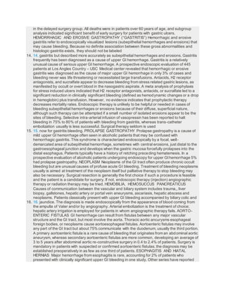 in the delayed surgery group. All deaths were in patients over 60 years of age, and subgroup
analysis indicated significant benefit of early surgery for patients with gastric ulcers.
HEMORRHAGIC AND EROSIVE GASTROPATHY (“GASTRITIS”) Hemorrhagic and erosive
gastritis refer to endoscopically visualized lesions (subepithelial hemorrhages and erosions) that
may cause bleeding. Because no definite association between these gross abnormalities and
histologic gastritis exists, they should not be labeled
14. 14. gastritis but described more accurately as subepithelial hemorrhages and erosions. Gastritis
frequently has been diagnosed as a cause of upper GI hemorrhage. Gastritis is a relatively
unusual cause of serious upper GI hemorrhage. A prospective endoscopic evaluation of 445
patients at Los Angles Country – USC Medical center revealed that hemorrhagic or erosive
gastritis was diagnosed as the cause of major upper GI hemorrhage in only 3% of cases and
bleeding never was life threatening or necessitated large transfusions. Antacids, H2 receptor
antagonists, and sucralfate appear to decrease bleeding from stress related gastric lesions, as
manifested by occult or overt blood in the nasogastric aspirate. A meta analysis of prophylaxis
for stress induced ulcers indicated that H2 receptor antagonists, antacids, or sucralfate led to a
significant reduction in clinically significant bleeding (defined as hemodynamic changes or a drop
in hemoglobin) plus transfusion. However, no evidence indicates that prophylactic therapy
decreases mortality rates. Endoscopic therapy is unlikely to be helpful or needed in cases of
bleeding subepithelial hemorrhages or erosions because of their diffuse, superficial nature,
although such therapy can be attempted if a small number of isolated erosions appear to be the
sites of bleeding. Selective intra-arterial infusion of vasopressin has been reported to halt
bleeding in 75% to 80% of patients with bleeding from gastritis, whereas trans-catheter
embolization usually is less successful. Surgical therapy seldom is used
15. 15. now for gastritis bleeding. PROLAPSE GASTROPATHY Prolapse gastropathy is a cause of
mild upper GI hemorrhage often seen in alcoholic patients that may be confused with
hemorrhagic gastritis. This syndrome is characterized endoscopically by a focal, well-
demarcated area of subepithelial hemorrhage, sometimes with central erosions, just distal to the
gastroesophageal junction and develops when the gastric mucosa forcefully prolapses into the
distal esophagus. Patients typically have a history of retching preceding hematemesis. In a
prospective evaluation of alcoholic patients undergoing endoscopy for upper GIhemorrhage 5%
had prolapse gastropathy. NEOPLASM Neoplasms of the GI tract often produce chronic occult
bleeding but are unusual causes of profuse acute GI bleeding. Treatment of bleeding neoplasms
usually is aimed at treatment of the neoplasm itself but palliative therapy to stop bleeding may
also be necessary. Surgical resection is generally the first choice if such a procedure is feasible
and the patient is a candidate for surgery. If not, endoscopic therapy (injection) angiographic
therapy or radiation therapy may be tried. HEMOBILIA, HEMOSUCCUS PANCREATICUS
Causes of communication between the vascular and biliary system includes trauma,, liver
biopsy, gallstones, hepatic artery or portal vein aneurysms, ascariasis, hepatic abscess and
neoplasms. Patients classically present with upper GI bleeding accompanied by biliary colic and
16. 16. jaundice. The diagnosis is made endoscopically from the appearance of blood coming from
the ampulla of Vater and/or by angiography. Arterial embolization is the treatment of choice;
hepatic artery irrigation is employed for patients in whom angiographic therapy fails. AORTO-
ENTERIC FISTULAS GI hemorrhage can result from fistulas between any major vascular
structure and the GI tract, but most involve the aorta. Thoracic aortic ancurysms esophageal
foreign bodies, or neoplasms cause aortoesophageal fistulas. Aortoenteric fistulas may involve
any part of the GI tract but about 75% communicate with the duodenum, usually the third portion.
A primary aortoenteric fistula is a rare cause of bleeding that originates from an abdominal aortic
aneurysm, whereas secondary aortoenteric fistulas are more common, developing an average of
3 to 5 years after abdominal aortic re-constructive surgery in 0.4 to 2.4% of patients. Surgery is
mandatory in patients with suspected or confirmed aortoenteric fistulas; the diagnosis may be
established preoperatively in as few as one third of patients. ESOPHAGITIS AND HIATAL
HERNIAS Major hemorrhage from esophagitis is rare, accounting for 2% of patients who
presented with clinically significant upper GI bleeding in one study. Other series have reported
 
