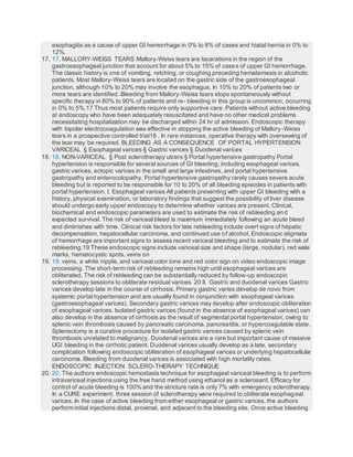 esophagitis as a cause of upper GI hemorrhage in 0% to 8% of cases and hiatal hernia in 0% to
12%.
17. 17. MALLORY-WEISS TEARS Mallory-Weiss tears are lacerations in the region of the
gastroesophageal junction that account for about 5% to 15% of cases of upper GI hemorrhage.
The classic history is one of vomiting, retching, or coughing preceding hematemesis in alcoholic
patients. Most Mallory-Weiss tears are located on the gastric side of the gastroesophageal
junction, although 10% to 20% may involve the esophagus. In 10% to 20% of patients two or
more tears are identified. Bleeding from Mallory-Weiss tears stops spontaneously without
specific therapy in 80% to 90% of patients and re- bleeding in this group is uncommon, occurring
in 0% to 5%.17 Thus most patients require only supportive care. Patients without active bleeding
at endoscopy who have been adequately resuscitated and have no other medical problems
necessitating hospitalization may be discharged within 24 hr of admission. Endoscopic therapy
with bipolar electrocoagulation was effective in stopping the active bleeding of Mallory-Weiss
tears in a prospective controlled trial18 . In rare instances, operative therapy with oversewing of
the tear may be required. BLEEDING AS A CONSEQUENCE OF PORTAL HYPERTENSION
VARICEAL § Esophageal varices § Gastric varices § Duodenal varices
18. 18. NON-VARICEAL § Post sclerotherapy ulcers § Portal hypertensive gastropathy Portal
hypertension is responsible for several sources of GI bleeding, including esophageal varices,
gastric varices, ectopic varices in the small and large intestines, and portal hypertensive
gastropathy and enterocolopathy. Portal hypertensive gastropathy rarely causes severe acute
bleeding but is reported to be responsible for 10 to 20% of all bleeding episodes in patients with
portal hypertension. I. Esophageal varices All patients presenting with upper GI bleeding with a
history, physical examination, or laboratory findings that suggest the possibility of liver disease
should undergo early upper endoscopy to determine whether varices are present. Clinical,
biochemical and endoscopic parameters are used to estimate the risk of rebleeding and
expected survival. The risk of variceal bleed is maximum immediately following an acute bleed
and diminishes with time. Clinical risk factors for late rebleeding include overt signs of hepatic
decompensation, hepatocellular carcinoma, and continued use of alcohol. Endoscopic stigmata
of hemorrhage are important signs to assess recent variceal bleeding and to estimate the risk of
rebleeding.19 These endoscopic signs include variceal size and shape (large, nodular), red wale
marks, hematocystic spots, veins on
19. 19. veins, a white nipple, and variceal color tone and red color sign on video endoscopic image
processing. The short-term risk of rebleeding remains high until esophageal varices are
obliterated. The risk of rebleeding can be substantially reduced by follow-up endoscopic
sclerotherapy sessions to obliterate residual varices. 20 II. Gastric and duodenal varices Gastric
varices develop late in the course of cirrhosis. Primary gastric varies develop de novo from
systemic portal hypertension and are usually found in conjunction with esophageal varices
(gastroesophageal varices). Secondary gastric varices may develop after endoscopic obliteration
of esophageal varices. Isolated gastric varices (found in the absence of esophageal varices) can
also develop in the absence of cirrhosis as the result of segmental portal hypertension, owing to
splenic vein thrombosis caused by pancreatic carcinoma, pancreatitis, or hypercoagulable state.
Splenectomy is a curative procedure for isolated gastric varices caused by splenic vein
thrombosis unrelated to malignancy. Duodenal varices are a rare but important cause of massive
UGI bleeding in the cirrhotic patient. Duodenal varices usually develop as a late, secondary
complication following endoscopic obliteration of esophageal varices or underlying hepatocellular
carcinoma. Bleeding from duodenal varices is associated with high mortality rates.
ENDOSCOPIC INJECTION SCLERO-THERAPY TECHNIQUE
20. 20. The authors endoscopic hemostasis technique for esophageal variceal bleeding is to perform
intravariceal injections using the free hand method using ethanol as a sclerosant. Efficacy for
control of acute bleeding is 100% and the stricture rate is only 7% with emergency sclerotherapy.
In a CURE experiment, three session of sclerotherapy were required to obliterate esophageal
varices. In the case of active bleeding from either esophageal or gastric varices, the authors
perform initial injections distal, proximal, and adjacent to the bleeding site. Once active bleeding
 