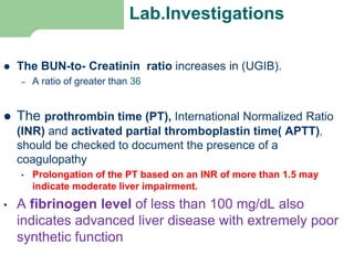 Lab.Investigations
 The BUN-to- Creatinin ratio increases in (UGIB).
– A ratio of greater than 36 in a patient without renal
 The prothrombin time (PT), International Normalized Ratio
(INR) and activated partial thromboplastin time( APTT),
should be checked to document the presence of a
coagulopathy
• Prolongation of the PT based on an INR of more than 1.5 may
indicate moderate liver impairment.
• A fibrinogen level of less than 100 mg/dL also
indicates advanced liver disease with extremely poor
synthetic function
 
