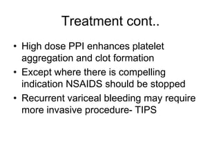 Treatment cont..
• High dose PPI enhances platelet
aggregation and clot formation
• Except where there is compelling
indication NSAIDS should be stopped
• Recurrent variceal bleeding may require
more invasive procedure- TIPS
 