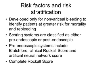 Risk factors and risk
stratification
• Developed only for nonvariceal bleeding to
identify patients at greater risk for mortality
and rebleeding
• Scoring systems are classified as either
pre-endoscopic or post-endoscopic
• Pre-endoscopic systems include
Blatchford, clinical Rockall Score and
artificial neural network score
• Complete Rockall Score
 