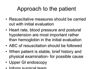 Approach to the patient
• Resuscitative measures should be carried
out with initial evaluation
• Heart rate, blood pressure and postural
hypotension are most important rather
than hemoglobin in the initial evaluation
• ABC of resuscitation should be followed
• When patient is stable, brief history and
physical examination- for possible cause
• Upper GI endoscopy
 