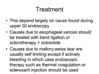 Treatment
• This depend largely on cause found during
upper GI endoscopy
• Causes due to esophageal varices should
be treated with band ligation or
sclerotherapy + octreotide
• Causes due to mallory-weiss tear are
usually self limiting except if actively
bleeding in which case endoscopic
therapy such as thermal coagulation or
sclerosant injection should be used
 