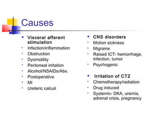 Causes
 Visceral afferent
stimulation
 Infection/inflammation
 Obstruction
 Dysmotility
 Peritoneal irritation
 Alcohol/NSAIDs/Abx.
 Postoperative
 MI
 Ureteric calculi
 CNS disorders
 Motion sickness
 Migraine
 Raised ICT- hemorrhage,
infection, tumor
 Psychogenic
 Irritation of CTZ
 Chemotherapy/radiation
 Drug induced
 Systemic- DKA, uremia,
adrenal crisis, pregnancy
 