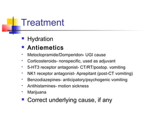 Treatment
 Hydration
 Antiemetics
 Metoclopramide/Domperidon- UGI cause
 Corticosteroids- nonspecific, used as adjuvant
 5-HT3 receptor antagonist- CT/RT/postop. vomiting
 NK1 receptor antagonist- Aprepitant (post-CT vomiting)
 Benzodiazepines- anticipatory/psychogenic vomiting
 Antihistamines- motion sickness
 Marijuana
 Correct underlying cause, if any
 