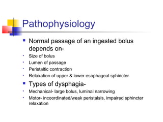 Pathophysiology
 Normal passage of an ingested bolus
depends on-
 Size of bolus
 Lumen of passage
 Peristaltic contraction
 Relaxation of upper & lower esophageal sphincter
 Types of dysphagia-
 Mechanical- large bolus, luminal narrowing
 Motor- incoordinated/weak peristalsis, impaired sphincter
relaxation
 