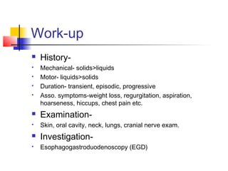 Work-up
 History-
 Mechanical- solids>liquids
 Motor- liquids>solids
 Duration- transient, episodic, progressive
 Asso. symptoms-weight loss, regurgitation, aspiration,
hoarseness, hiccups, chest pain etc.
 Examination-
 Skin, oral cavity, neck, lungs, cranial nerve exam.
 Investigation-
 Esophagogastroduodenoscopy (EGD)
 