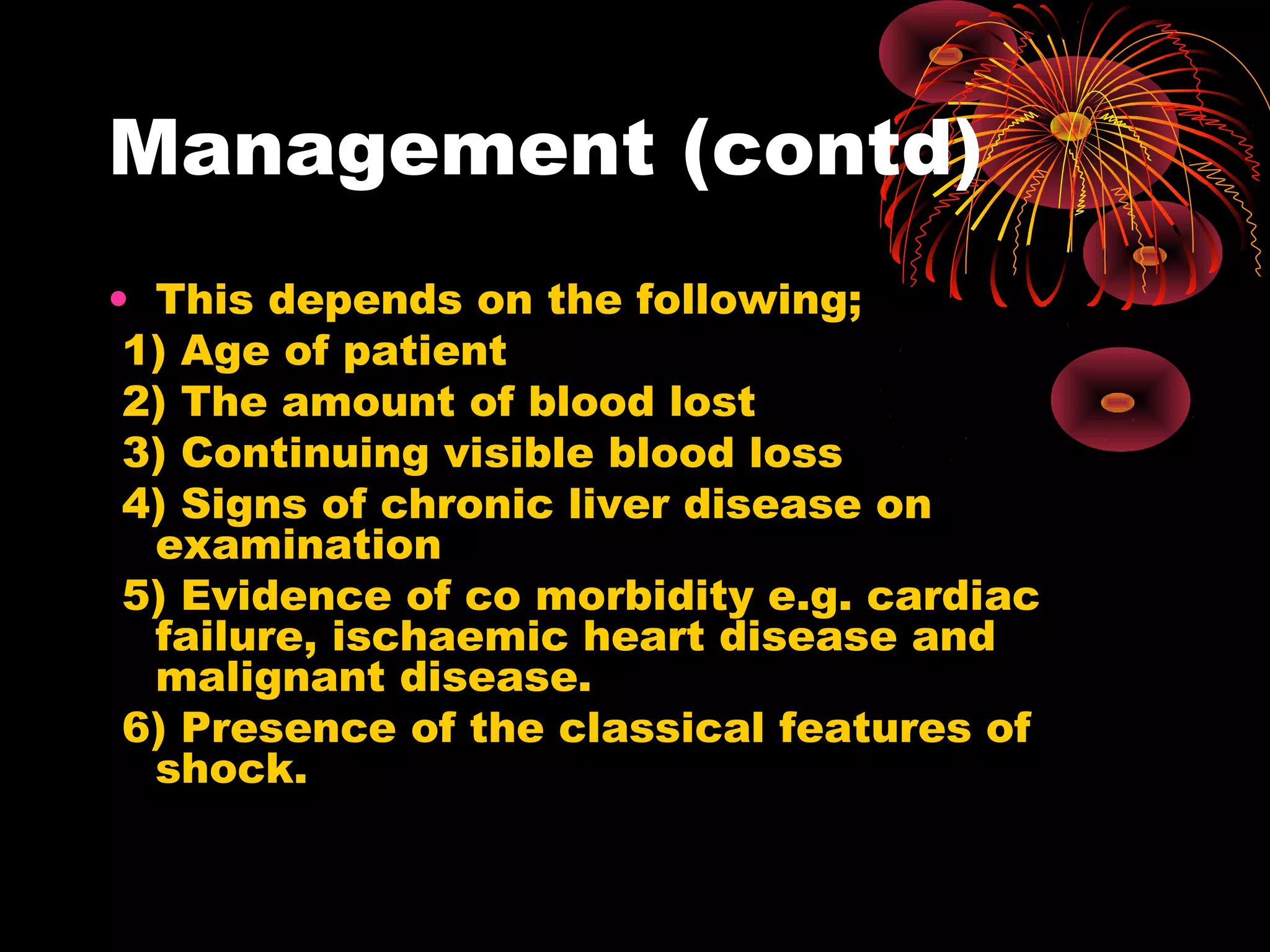 Management (contd)
• This depends on the following;
 1) Age of patient
 2) The amount of blood lost
 3) Continuing visible blood loss
 4) Signs of chronic liver disease on
  examination
 5) Evidence of co morbidity e.g. cardiac
  failure, ischaemic heart disease and
  malignant disease.
 6) Presence of the classical features of
  shock.
 
