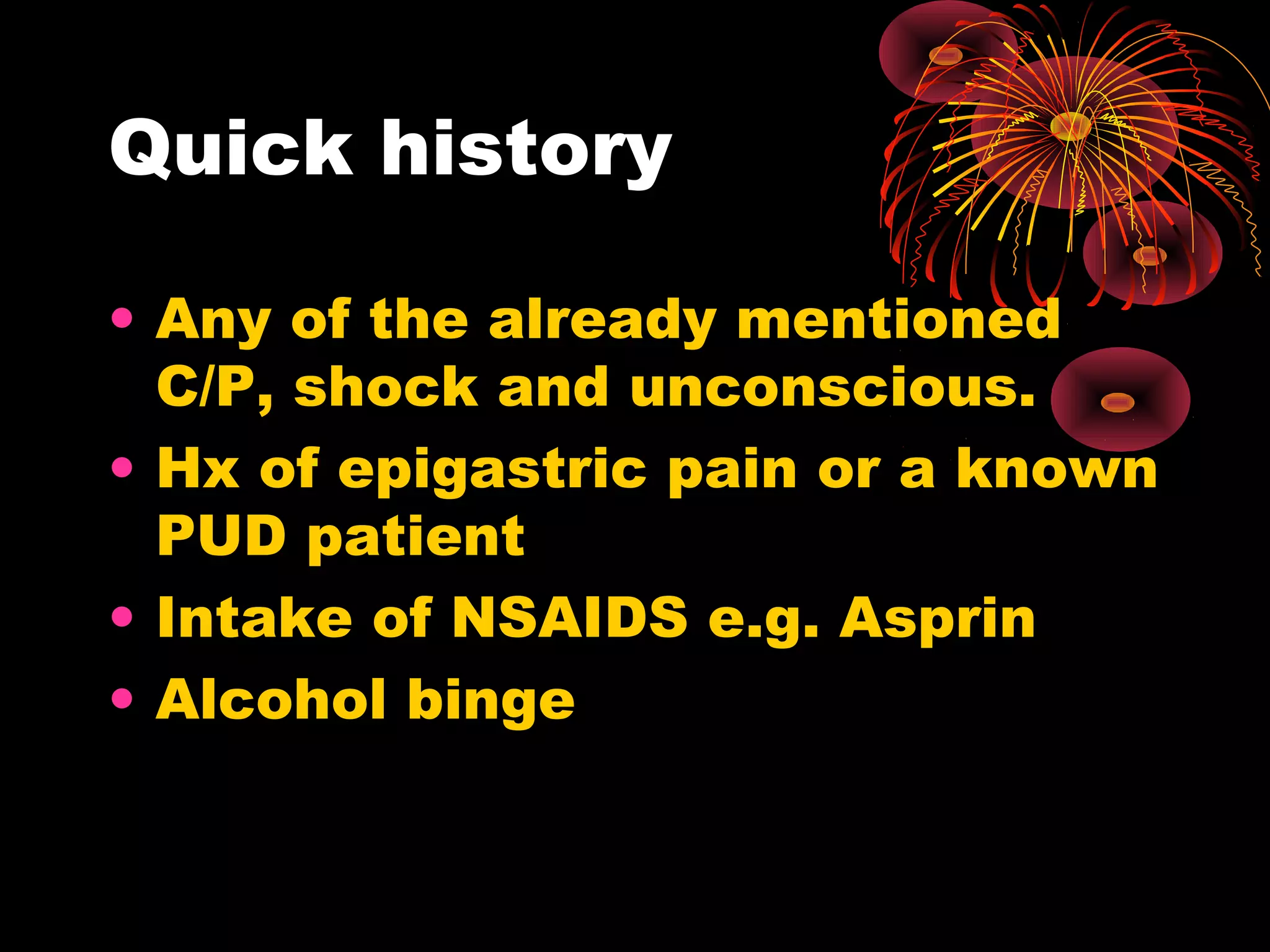Quick history

• Any of the already mentioned
  C/P, shock and unconscious.
• Hx of epigastric pain or a known
  PUD patient
• Intake of NSAIDS e.g. Asprin
• Alcohol binge
 