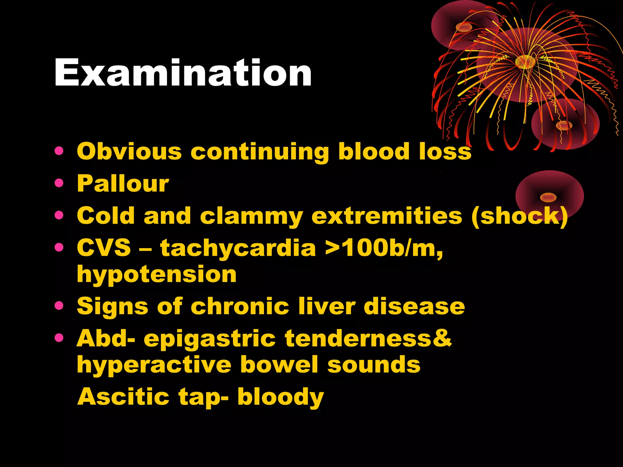 Examination
• Obvious continuing blood loss
• Pallour
• Cold and clammy extremities (shock)
• CVS – tachycardia >100b/m,
  hypotension
• Signs of chronic liver disease
• Abd- epigastric tenderness&
  hyperactive bowel sounds
  Ascitic tap- bloody
 