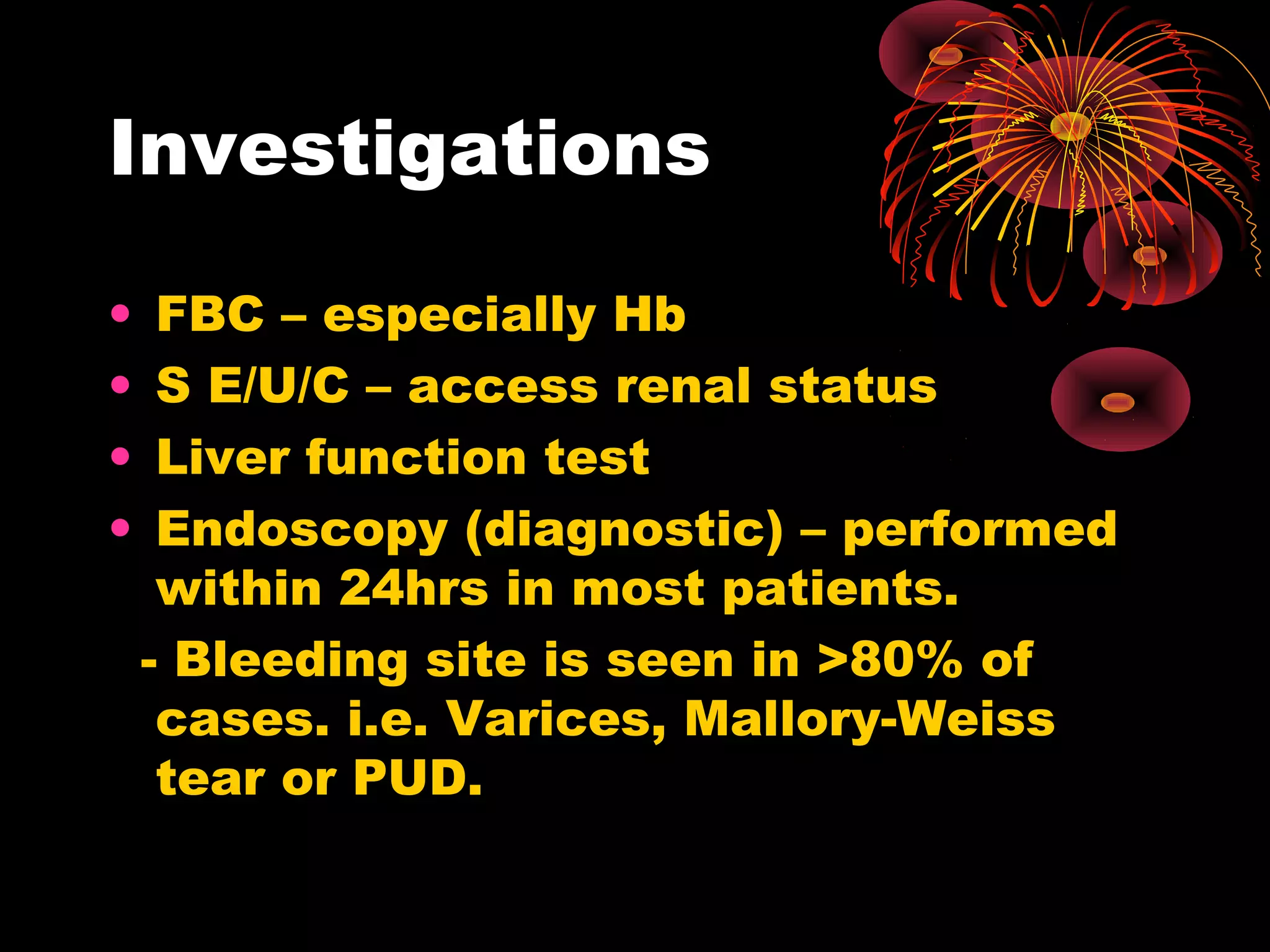 Investigations

•    FBC – especially Hb
•    S E/U/C – access renal status
•    Liver function test
•    Endoscopy (diagnostic) – performed
     within 24hrs in most patients.
    - Bleeding site is seen in >80% of
     cases. i.e. Varices, Mallory-Weiss
     tear or PUD.
 