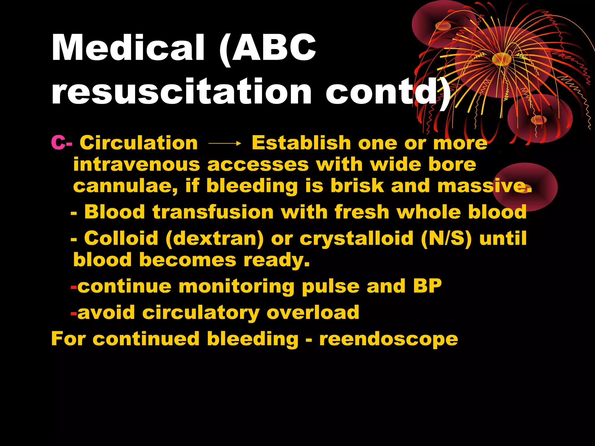 Medical (ABC
resuscitation contd)
C- Circulation      Establish one or more
  intravenous accesses with wide bore
  cannulae, if bleeding is brisk and massive.
  - Blood transfusion with fresh whole blood
  - Colloid (dextran) or crystalloid (N/S) until
  blood becomes ready.
  -continue monitoring pulse and BP
  -avoid circulatory overload
For continued bleeding - reendoscope
 
