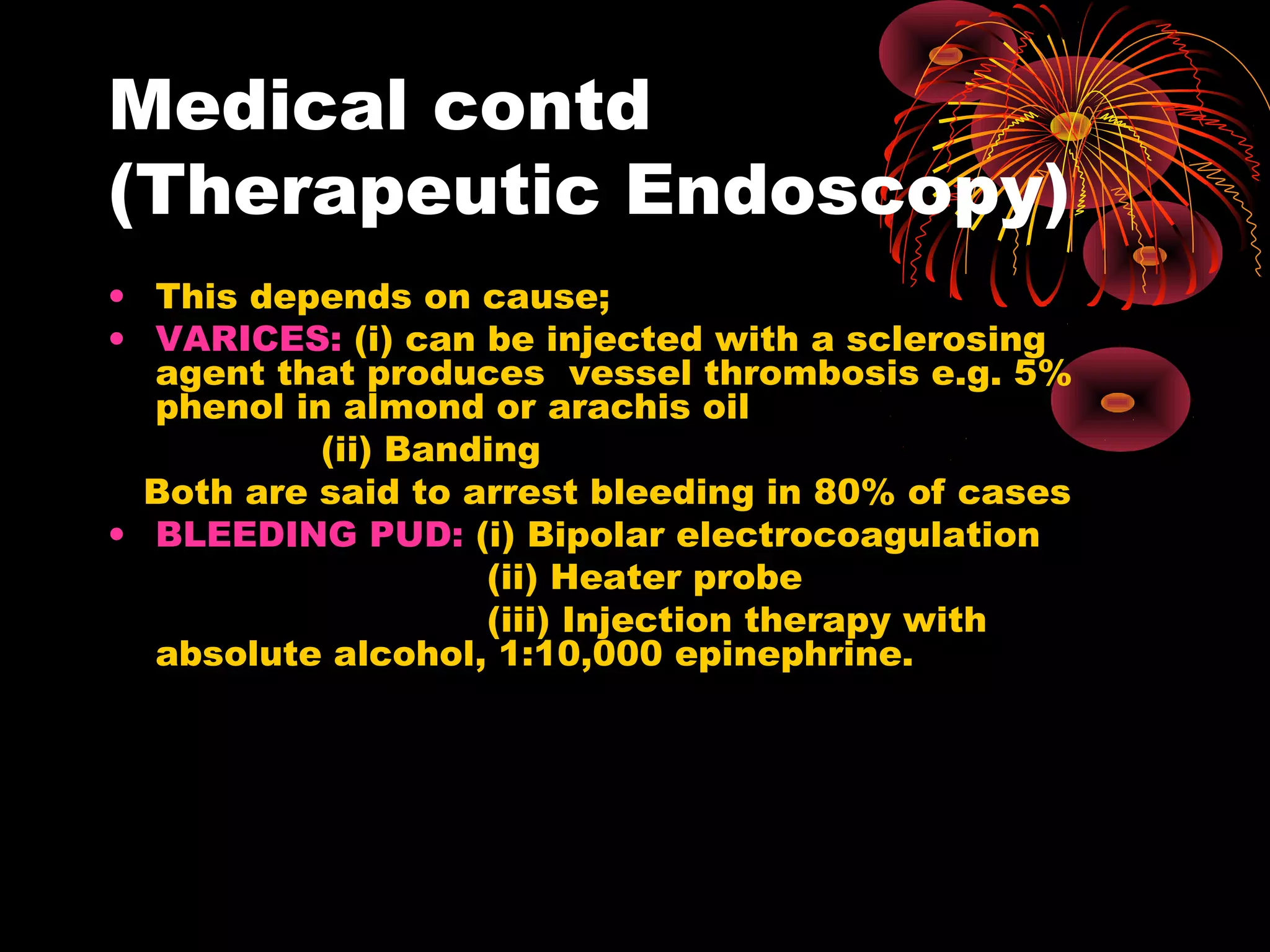 Medical contd
(Therapeutic Endoscopy)
• This depends on cause;
• VARICES: (i) can be injected with a sclerosing
  agent that produces vessel thrombosis e.g. 5%
  phenol in almond or arachis oil
           (ii) Banding
  Both are said to arrest bleeding in 80% of cases
• BLEEDING PUD: (i) Bipolar electrocoagulation
                    (ii) Heater probe
                    (iii) Injection therapy with
  absolute alcohol, 1:10,000 epinephrine.
 