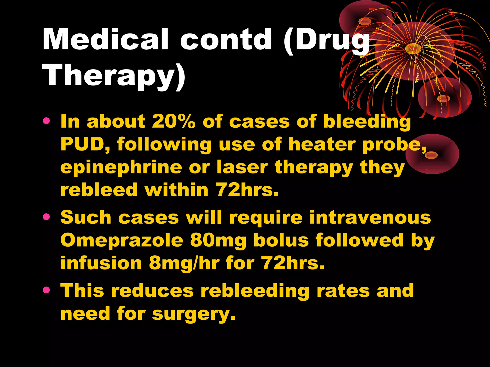 Medical contd (Drug
Therapy)
• In about 20% of cases of bleeding
  PUD, following use of heater probe,
  epinephrine or laser therapy they
  rebleed within 72hrs.
• Such cases will require intravenous
  Omeprazole 80mg bolus followed by
  infusion 8mg/hr for 72hrs.
• This reduces rebleeding rates and
  need for surgery.
 