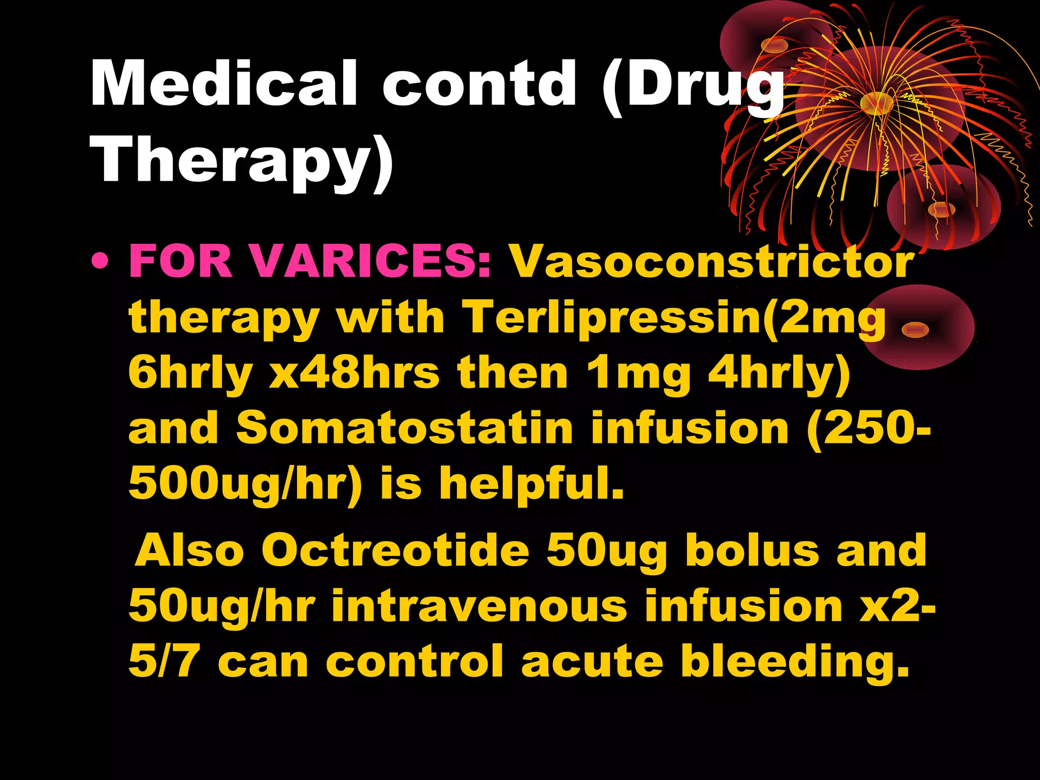 Medical contd (Drug
Therapy)
• FOR VARICES: Vasoconstrictor
  therapy with Terlipressin(2mg
  6hrly x48hrs then 1mg 4hrly)
  and Somatostatin infusion (250-
  500ug/hr) is helpful.
  Also Octreotide 50ug bolus and
  50ug/hr intravenous infusion x2-
  5/7 can control acute bleeding.
 