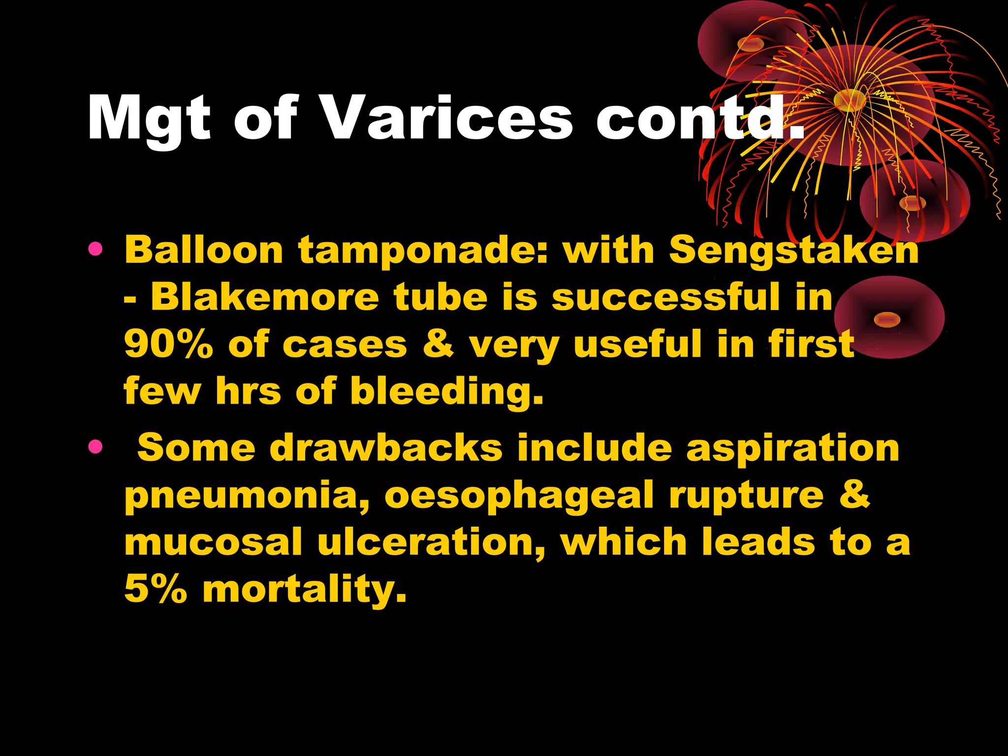 Mgt of Varices contd.

• Balloon tamponade: with Sengstaken
  - Blakemore tube is successful in
  90% of cases & very useful in first
  few hrs of bleeding.
• Some drawbacks include aspiration
  pneumonia, oesophageal rupture &
  mucosal ulceration, which leads to a
  5% mortality.
 