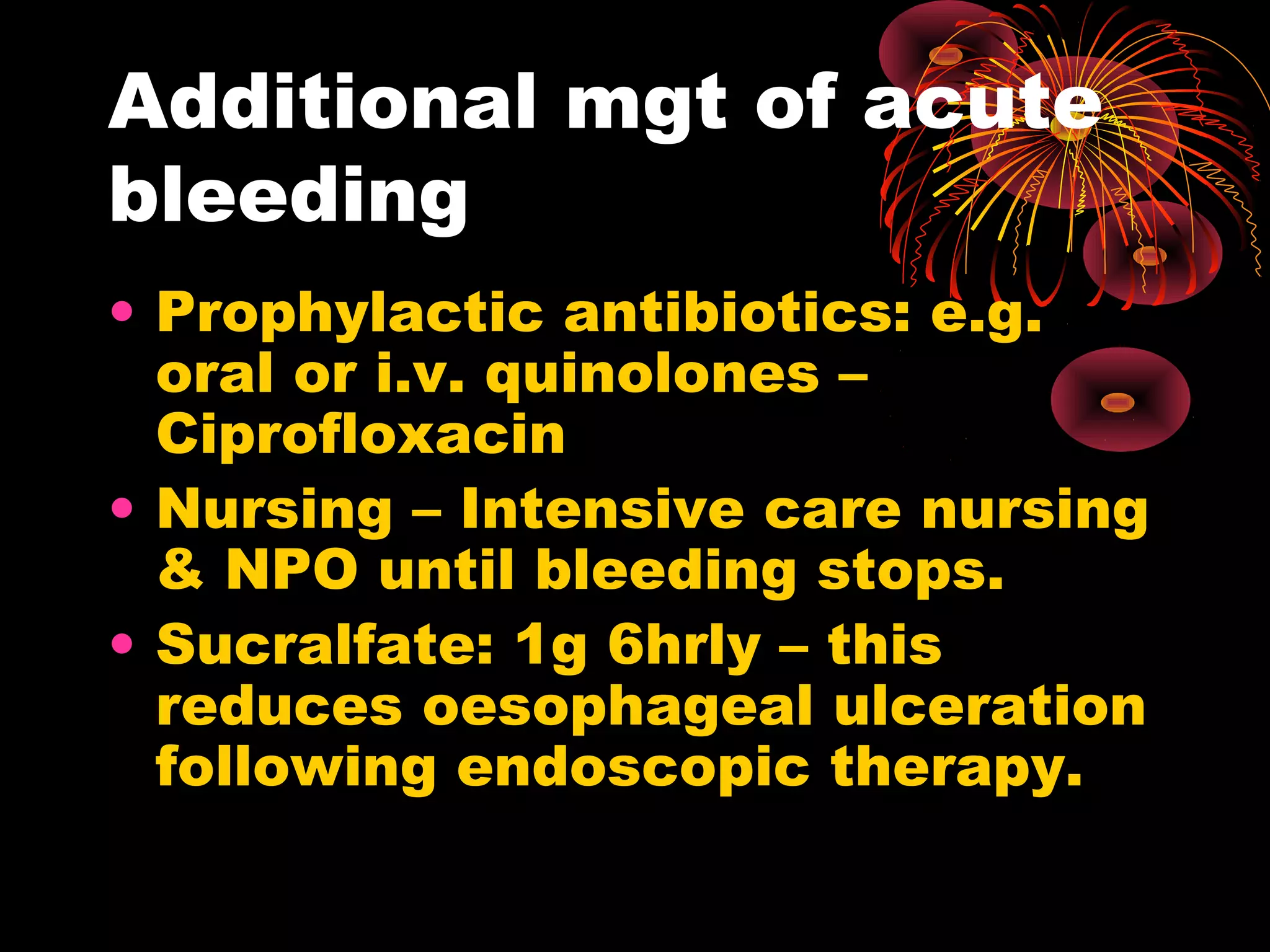 Additional mgt of acute
bleeding
• Prophylactic antibiotics: e.g.
  oral or i.v. quinolones –
  Ciprofloxacin
• Nursing – Intensive care nursing
  & NPO until bleeding stops.
• Sucralfate: 1g 6hrly – this
  reduces oesophageal ulceration
  following endoscopic therapy.
 