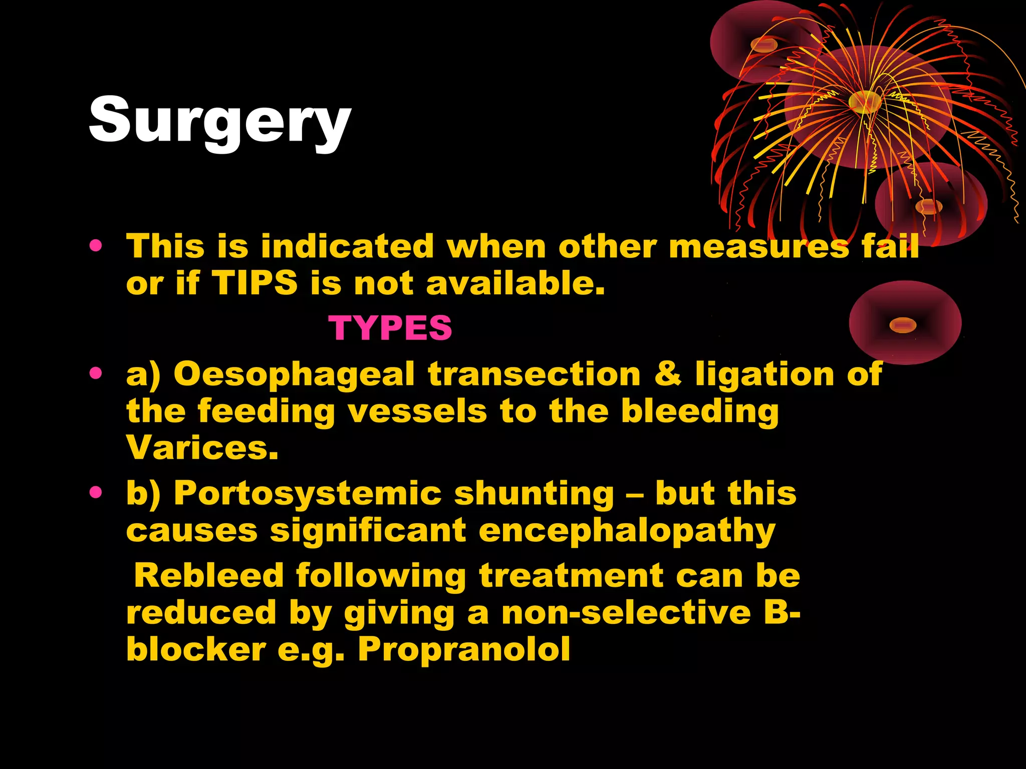 Surgery
• This is indicated when other measures fail
  or if TIPS is not available.
              TYPES
• a) Oesophageal transection & ligation of
  the feeding vessels to the bleeding
  Varices.
• b) Portosystemic shunting – but this
  causes significant encephalopathy
  Rebleed following treatment can be
  reduced by giving a non-selective B-
  blocker e.g. Propranolol
 