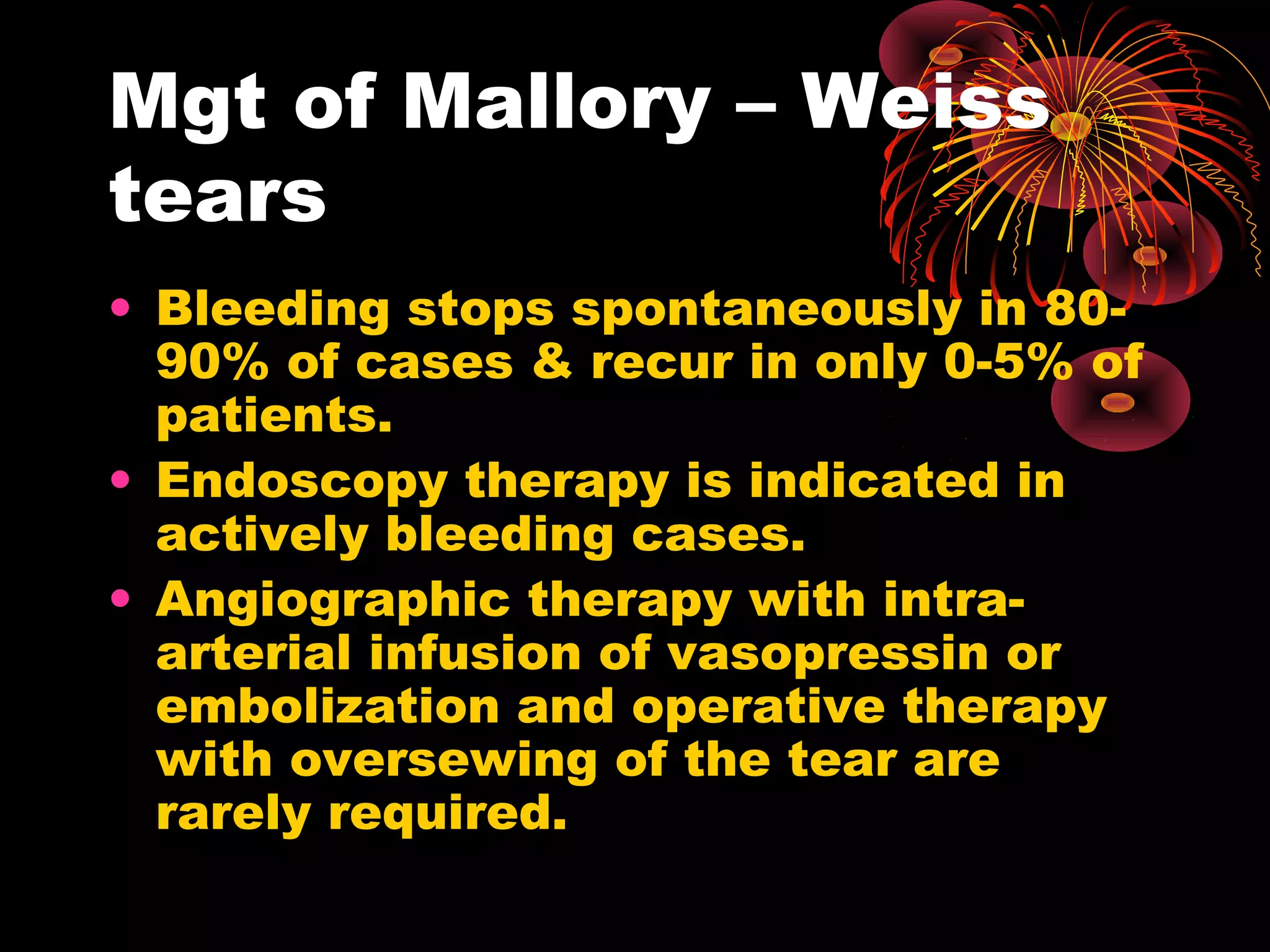 Mgt of Mallory – Weiss
tears
• Bleeding stops spontaneously in 80-
  90% of cases & recur in only 0-5% of
  patients.
• Endoscopy therapy is indicated in
  actively bleeding cases.
• Angiographic therapy with intra-
  arterial infusion of vasopressin or
  embolization and operative therapy
  with oversewing of the tear are
  rarely required.
 