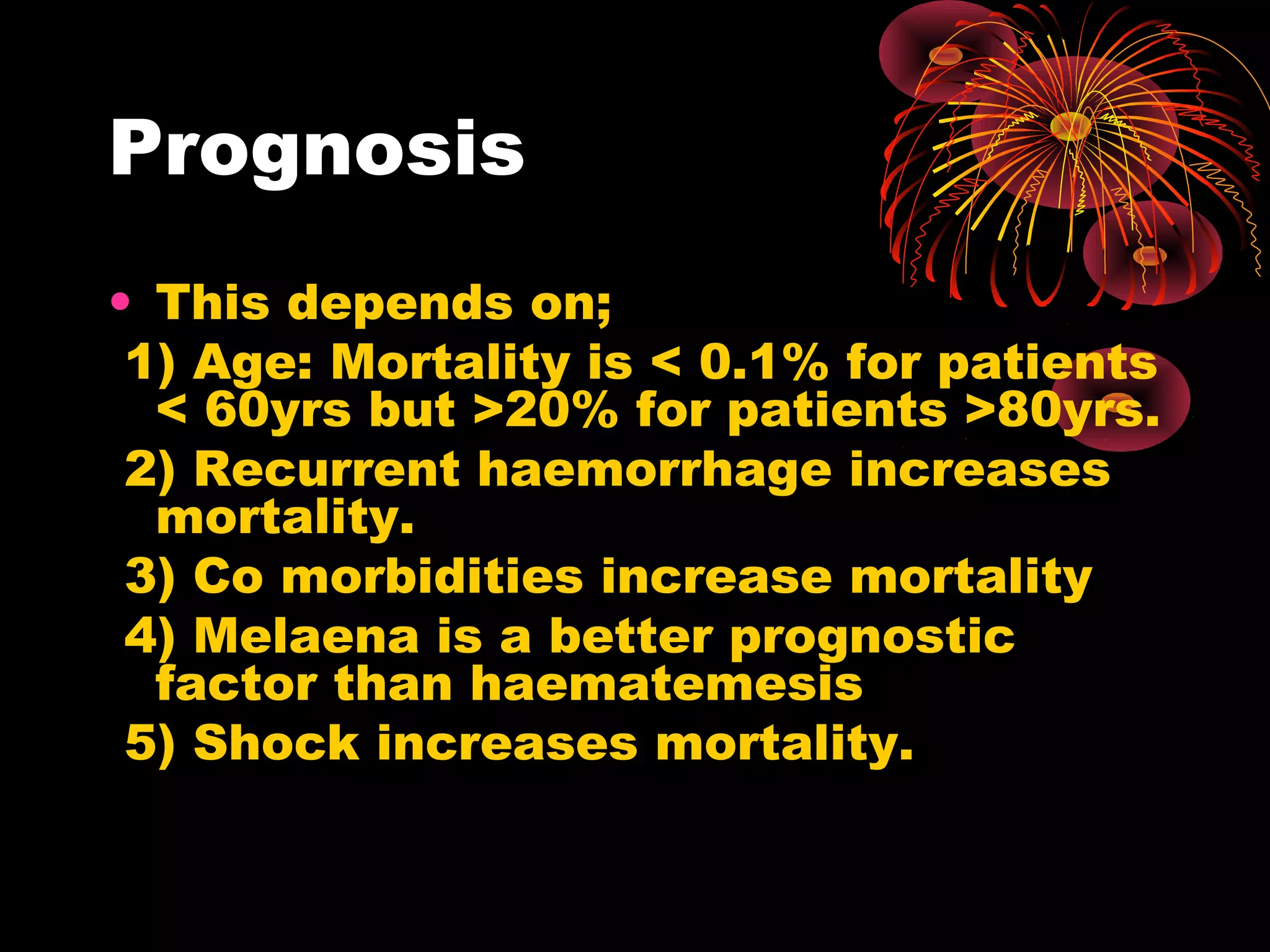 Prognosis
• This depends on;
 1) Age: Mortality is < 0.1% for patients
  < 60yrs but >20% for patients >80yrs.
 2) Recurrent haemorrhage increases
  mortality.
 3) Co morbidities increase mortality
 4) Melaena is a better prognostic
  factor than haematemesis
 5) Shock increases mortality.
 