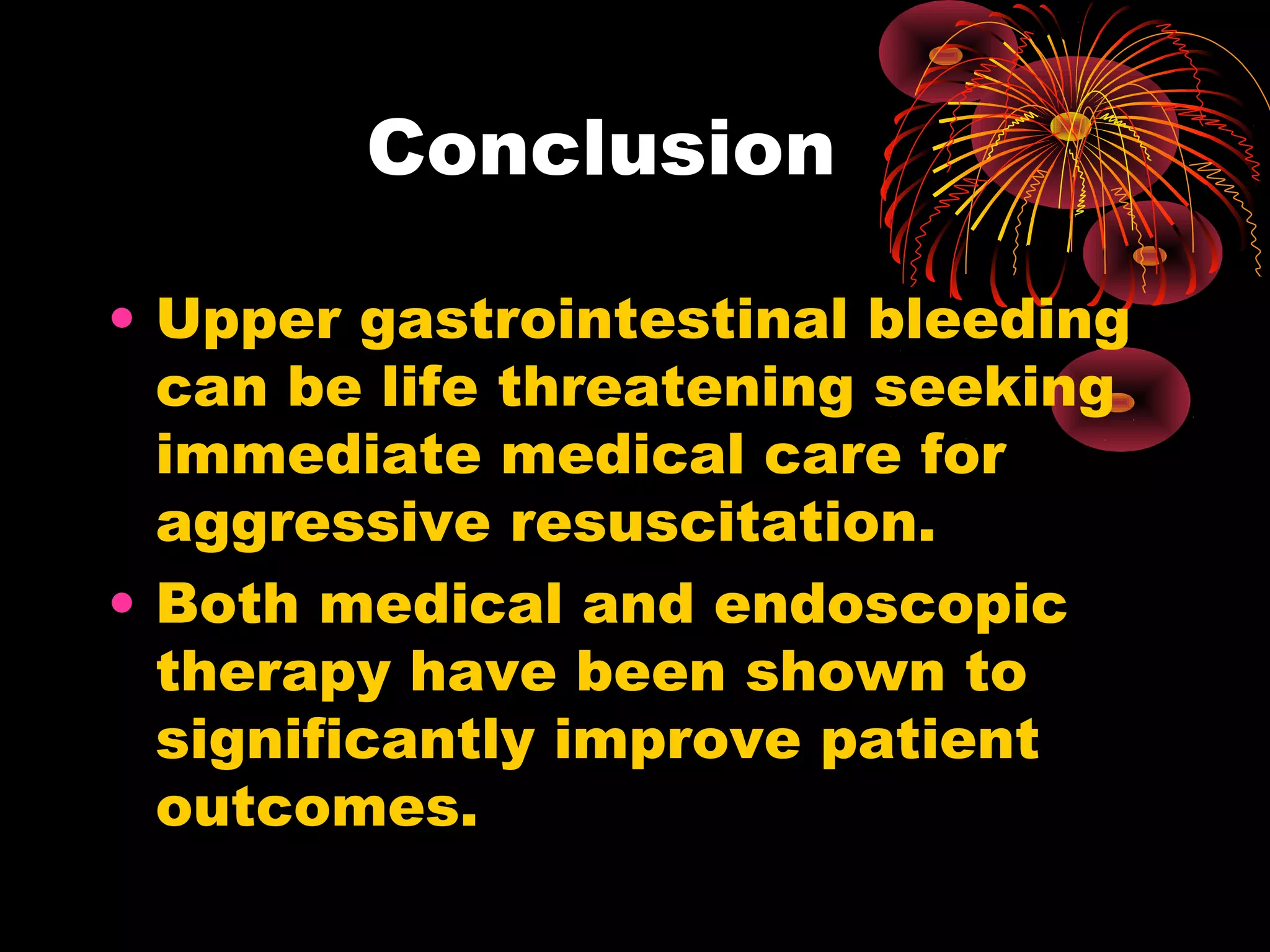 Conclusion

• Upper gastrointestinal bleeding
  can be life threatening seeking
  immediate medical care for
  aggressive resuscitation.
• Both medical and endoscopic
  therapy have been shown to
  significantly improve patient
  outcomes.
 