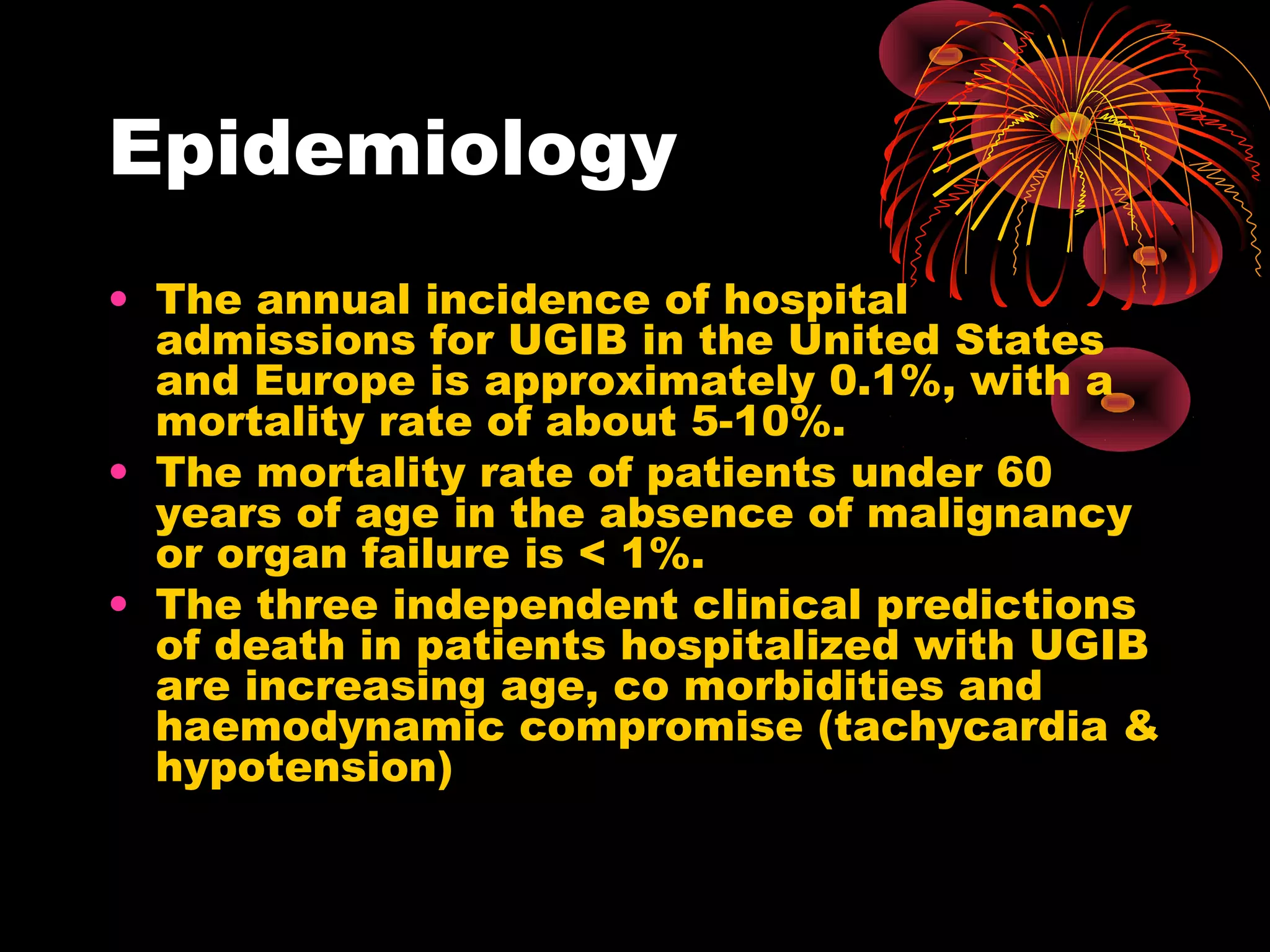 Epidemiology
• The annual incidence of hospital
  admissions for UGIB in the United States
  and Europe is approximately 0.1%, with a
  mortality rate of about 5-10%.
• The mortality rate of patients under 60
  years of age in the absence of malignancy
  or organ failure is < 1%.
• The three independent clinical predictions
  of death in patients hospitalized with UGIB
  are increasing age, co morbidities and
  haemodynamic compromise (tachycardia &
  hypotension)
 